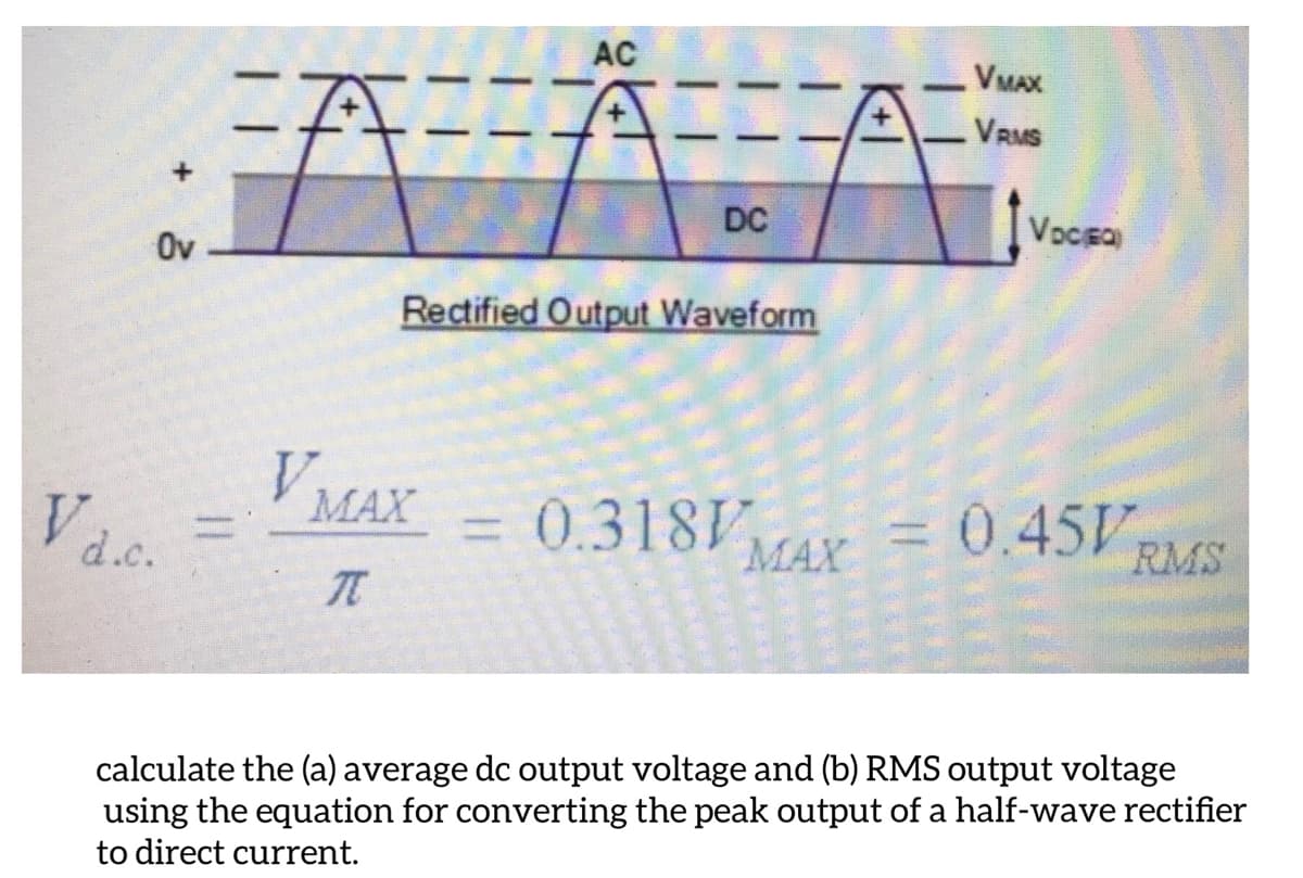 AC
VMAX
VRMS
Ov
DC
VoCEO
Rectified Output Waveform
V MAX
=D 0.318V
MAX =0.45V
RMS
d.c.
calculate the (a) average dc output voltage and (b) RMS output voltage
using the equation for converting the peak output of a half-wave rectifier
to direct current.
