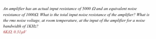 An amplifier has an actual input resistance of 5000 Nand an equivalent noise
resistance of 10002 What is the total input noise resistance of the amplifier? What is
the rms noise voltage, at room temperature, at the input of the amplifier for a noise
bandwidth of IKHZ?
6KQ 0.31µV
