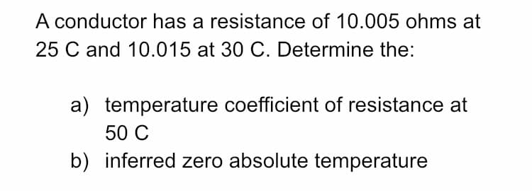 A conductor has a resistance of 10.005 ohms at
25 C and 10.015 at 30 C. Determine the:
a) temperature coefficient of resistance at
50 C
b) inferred zero absolute temperature
