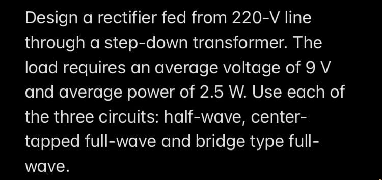 Design a rectifier fed from 220-V line
through a step-down transformer. The
load requires an average voltage of 9 V
and average power of 2.5 W. Use each of
the three circuits: half-wave, center-
tapped full-wave and bridge type full-
wave.
