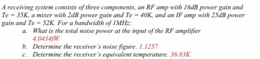 A receiving system consists of three components, an RF amp with 16dB power gain and
Te = 35K, a mixer with 2dB power gain and Te = 40K, and an IF amp with 25dB power
gain and Te = 52K. For a bandwidth of 1MHZ:
a. What is the total noise power at the input of the RF amplifier
4.0434FW
b. Determine the receiver's noise figure. 1.1257
c. Determine the receiver's equivalent temperature. 36.83K
