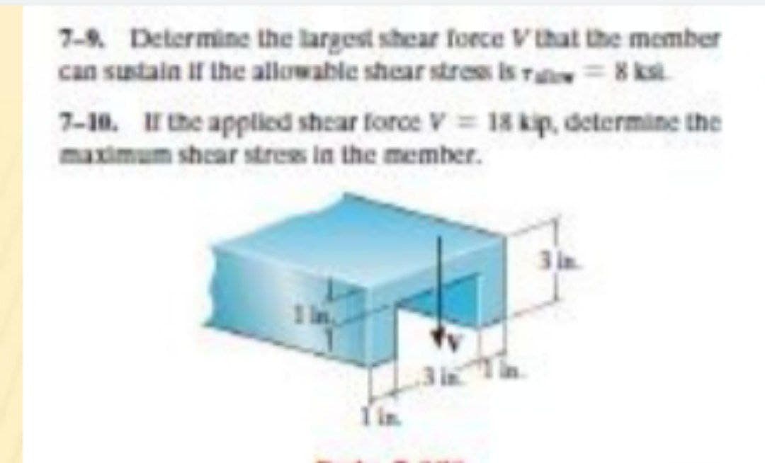 7-9. Determine the largest shear force Vthat the member
can sustain if the allowable shear stres is ra= 8 ksi.
7-10. the applied shear force V 18 kip, determine the
maximum shear strees in the memher.
