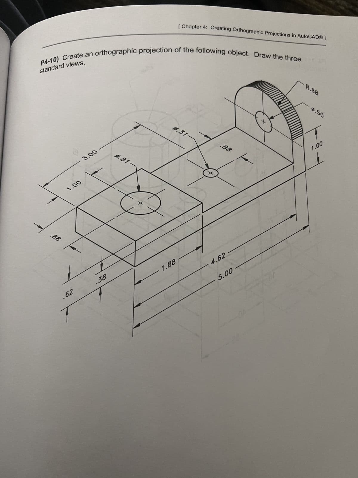 standard views.
P4-10) Create an orthographic projection of the following object. Draw the three
.88
3.00
1.00
.62
.38
0.81-
[ Chapter 4: Creating Orthographic Projections in AutoCAD®]
0.31-
1.88
.88
4.62
5.00
R.88
0.50
1.00