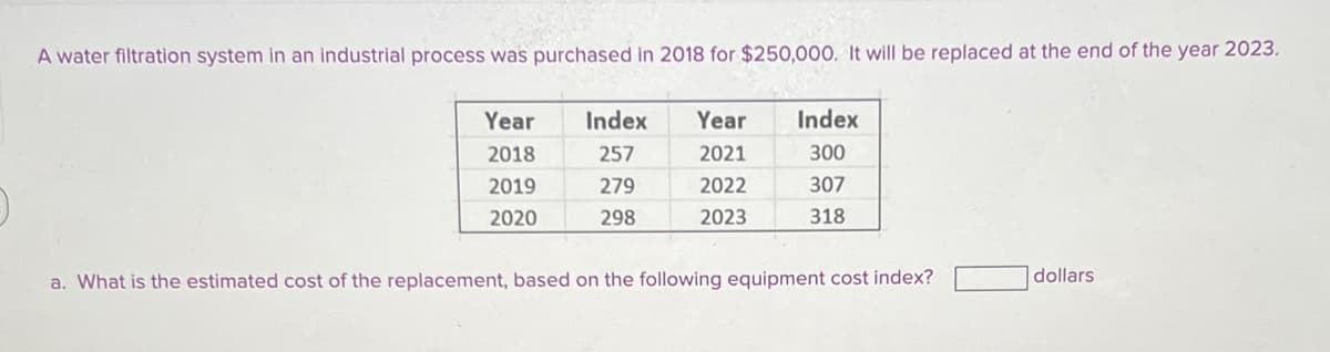 A water filtration system in an industrial process was purchased in 2018 for $250,000. It will be replaced at the end of the year 2023.
Year
2018
2019
2020
Index
257
279
298
Year Index
2021
300
2022
307
2023
318
a. What is the estimated cost of the replacement, based on the following equipment cost index?
dollars