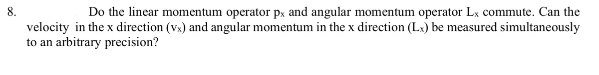 8.
Do the linear momentum operator px and angular momentum operator Lx commute. Can the
velocity in the x direction (vx) and angular momentum in the x direction (Lx) be measured simultaneously
to an arbitrary precision?
