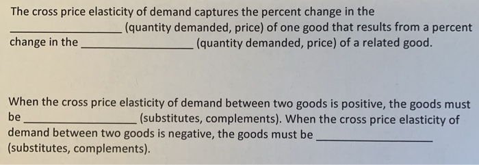The cross price elasticity of demand captures the percent change in the
(quantity demanded, price) of one good that results from a percent
(quantity demanded, price) of a related good.
change in the
When the cross price elasticity of demand between two goods is positive, the goods must
be
(substitutes, complements). When the cross price elasticity of
demand between two goods is negative, the goods must be
(substitutes, complements).