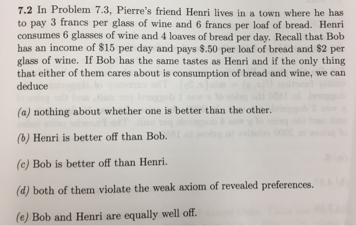 7.2 In Problem 7.3, Pierre's friend Henri lives in a town where he has
to pay 3 francs per glass of wine and 6 francs per loaf of bread. Henri
consumes 6 glasses of wine and 4 loaves of bread per day. Recall that Bob
has an income of $15 per day and pays $.50 per loaf of bread and $2 per
glass of wine. If Bob has the same tastes as Henri and if the only thing
that either of them cares about is consumption of bread and wine, we can
deduce
(a) nothing about whether one is better than the other.
(b) Henri is better off than Bob.
(c) Bob is better off than Henri.
(d) both of them violate the weak axiom of revealed preferences. (6)
(e) Bob and Henri are equally well off.