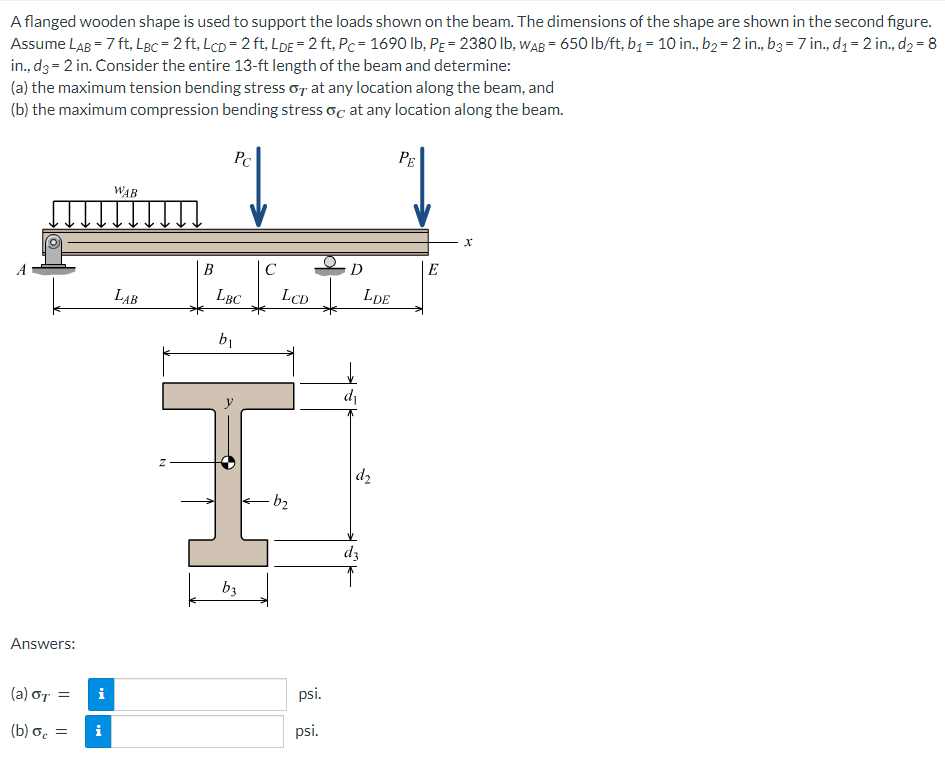 A flanged wooden shape is used to support the loads shown on the beam. The dimensions of the shape are shown in the second figure.
Assume LAB = 7 ft, LBC= 2 ft, LCD = 2 ft, LDE = 2 ft, Pc= 1690 lb, PE = 2380 lb, WAB= 650 lb/ft, b₁ = 10 in., b₂ = 2 in., b3 = 7 in., d₁ = 2 in., d₂ = 8
in., d3= 2 in. Consider the entire 13-ft length of the beam and determine:
(a) the maximum tension bending stress o at any location along the beam, and
(b) the maximum compression bending stress oc at any location along the beam.
Answers:
(a) σT =
(b) o =
i
i
WAB
LAB
N
B
Pc
↓
LBC
b₁
b3
C
LCD
b₂
psi.
psi.
D
d₁
LDE
d₂
d3
PE
E