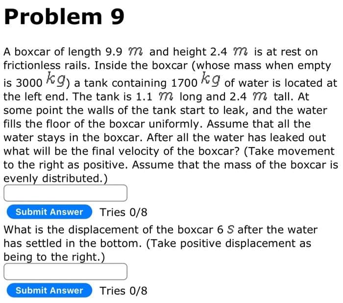 Problem 9
A boxcar of length 9.9 m and height 2.4 M is at rest on
frictionless rails. Inside the boxcar (whose mass when empty
is 3000 kg) a tank containing 1700 kg of water is located at
the left end. The tank is 1.1 m long and 2.4 m tall. At
some point the walls of the tank start to leak, and the water
fills the floor of the boxcar uniformly. Assume that all the
water stays in the boxcar. After all the water has leaked out
what will be the final velocity of the boxcar? (Take movement
to the right as positive. Assume that the mass of the boxcar is
evenly distributed.)
Submit Answer Tries 0/8
What is the displacement of the boxcar 6 S after the water
has settled in the bottom. (Take positive displacement as
being to the right.)
Submit Answer Tries 0/8