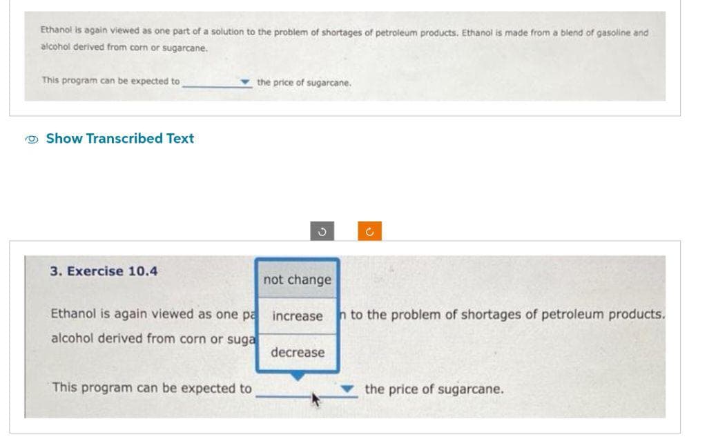 Ethanol is again viewed as one part of a solution to the problem of shortages of petroleum products. Ethanol is made from a blend of gasoline and
alcohol derived from corn or sugarcane.
This program can be expected to
Show Transcribed Text
3. Exercise 10.4
the price of sugarcane.
Ethanol is again viewed as one pa
alcohol derived from corn or suga
This program can be expected to
J
not change
C
increase n to the problem of shortages of petroleum products.
decrease
the price of sugarcane.