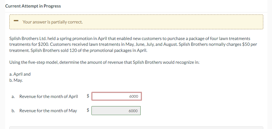 Current Attempt in Progress
Your answer is partially correct.
Splish Brothers Ltd. held a spring promotion in April that enabled new customers to purchase a package of four lawn treatments
treatments for $200. Customers received lawn treatments in May, June, July, and August. Splish Brothers normally charges $50 per
treatment. Splish Brothers sold 120 of the promotional packages in April.
Using the five-step model, determine the amount of revenue that Splish Brothers would recognize in:
a. April and
b. May.
a. Revenue for the month of April
b. Revenue for the month of May
LA
$
LA
6000
6000