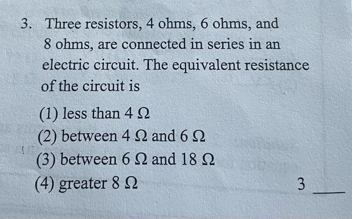 3. Three resistors, 4 ohms, 6 ohms, and
8 ohms, are connected in series in an
electric circuit. The equivalent resistance
of the circuit is
(1) less than 4 Q
(2) between 4Q and 6 2
(3) between 6 N and 18 Q
(4) greater 8 2
3.
