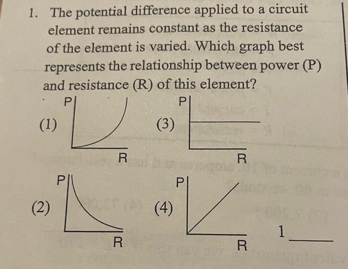 1. The potential difference applied to a circuit
element remains constant as the resistance
of the element is varied. Which graph best
represents the relationship between power (P)
and resistance (R) of this element?
P|
P|
(1)
(3)
R
R
P
(2)
me (4)
1
R
