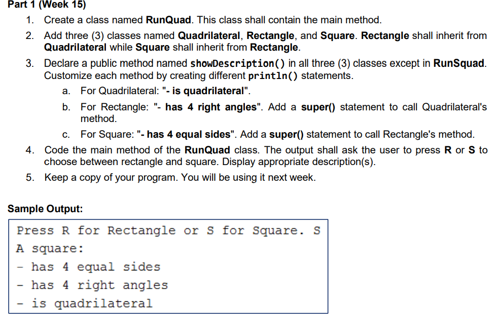 Part 1 (Week 15)
1. Create a class named RunQuad. This class shall contain the main method.
2. Add three (3) classes named Quadrilateral, Rectangle, and Square. Rectangle shall inherit from
Quadrilateral while Square shall inherit from Rectangle.
3.
-
Declare a public method named showDescription() in all three (3) classes except in RunSquad.
Customize each method by creating different println() statements.
a. For Quadrilateral: "- is quadrilateral".
b. For Rectangle: "- has 4 right angles". Add a super() statement to call Quadrilateral's
method.
C. For Square: "- has 4 equal sides". Add a super() statement to call Rectangle's method.
4. Code the main method of the RunQuad class. The output shall ask the user to press R or S to
choose between rectangle and square. Display appropriate description(s).
5. Keep a copy of your program. You will be using it next week.
Sample Output:
Press R for Rectangle or S for Square. S
A square:
- has 4 equal sides
has 4 right angles
is quadrilateral