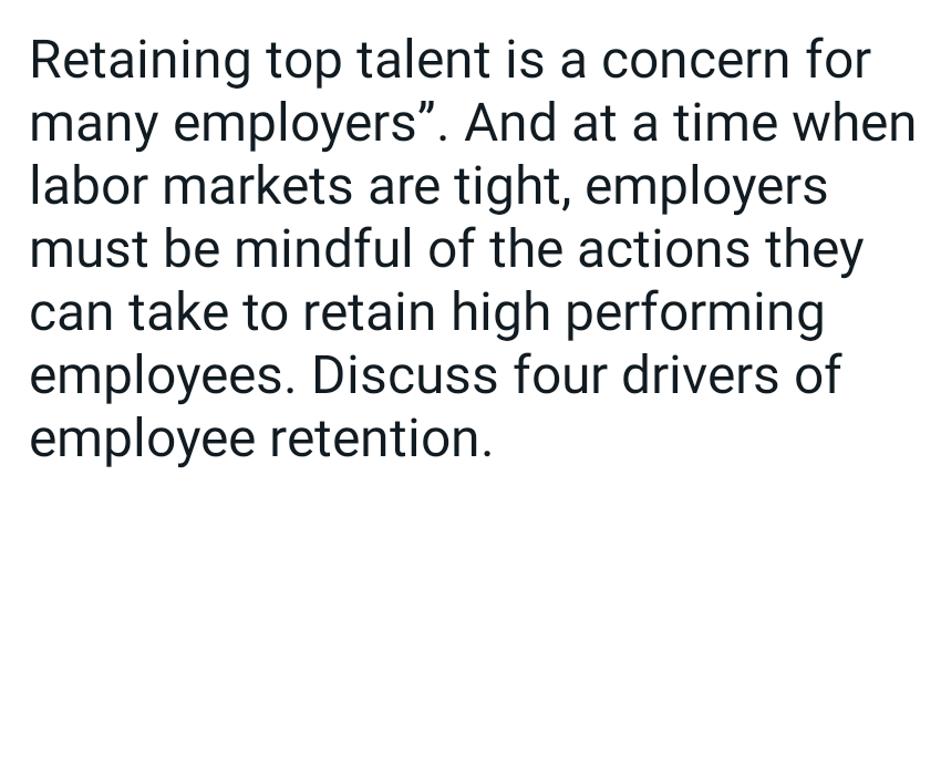 Retaining top talent is a concern for
many employers". And at a time when
labor markets are tight, employers
must be mindful of the actions they
can take to retain high performing
employees. Discuss four drivers of
employee retention.