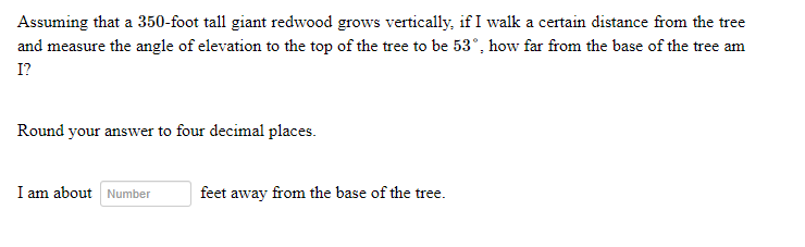 Assuming that a 350-foot tall giant redwood grows vertically, if I walk a certain distance from the tree
and measure the angle of elevation to the top of the tree to be 53°, how far from the base of the tree am
I?
Round your answer to four decimal places.
I am about Number
feet away from the base of the tree.
