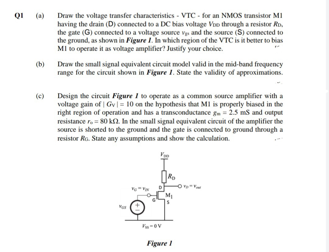 Draw the voltage transfer characteristics VTC - for an NMOS transistor M1
having the drain (D) connected to a DC bias voltage VDD through a resistor RD,
the gate (G) connected to a voltage source vgs and the source (S) connected to
the ground, as shown in Figure 1. In which region of the VTC is it better to bias
M1 to operate it as voltage amplifier? Justify your choice.
Q1
(а)
(b)
Draw the small signal equivalent circuit model valid in the mid-band frequency
range for the circuit shown in Figure 1. State the validity of approximations.
Design the circuit Figure 1 to operate as a common source amplifier with a
voltage gain of | Gv| = 10 on the hypothesis that M1 is properly biased in the
right region of operation and has a transconductance gm = 2.5 mS and output
resistance ro = 80 kN. In the small signal equivalent circuit of the amplifier the
source is shorted to the ground and the gate is connected to ground through a
resistor RG. State any assumptions and show the calculation.
(c)
VDp
RD
Vp =Vout
VG= VIN
M1
VGS
Vss=0 V
Figure 1
