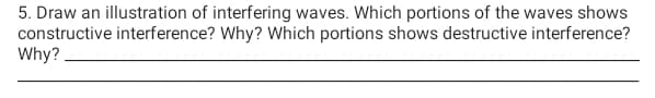 5. Draw an illustration of interfering waves. Which portions of the waves shows
constructive interference? Why? Which portions shows destructive interference?
Why?.
