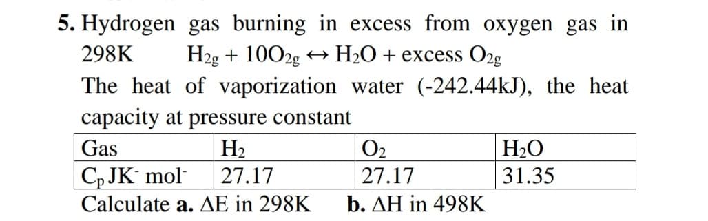 5. Hydrogen gas burning in excess from oxygen gas in
298K
H2g + 1002g
H2O+ excess O2g
The heat of vaporization water (-242.44kJ), the heat
capacity at pressure constant
Gas
H2
O2
H2O
|С, JK mol
Calculate a. AE in 298K
27.17
27.17
31.35
b. ΔΗ in 498K
