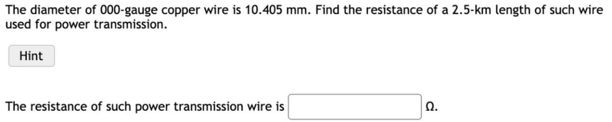 The diameter of 000-gauge copper wire is 10.405 mm. Find the resistance of a 2.5-km length of such wire
used for power transmission.
Hint
The resistance of such power transmission wire is
Ω.
