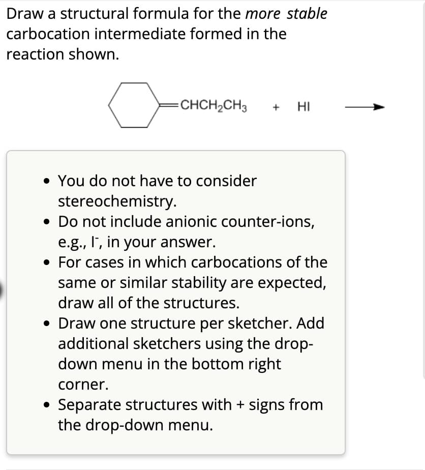 Draw a structural formula for the more stable
carbocation intermediate formed in the
reaction shown.
o
=CHCH₂CH3 + HI
• You do not have to consider
stereochemistry.
• Do not include anionic counter-ions,
e.g., I, in your answer.
• For cases in which carbocations of the
same or similar stability are expected,
draw all of the structures.
• Draw one structure per sketcher. Add
additional sketchers using the drop-
down menu in the bottom right
corner.
Separate structures with + signs from
the drop-down menu.