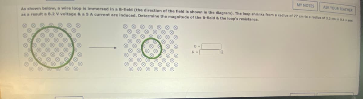 MY NOTES
ASK YOUR TEACHER
As shown below, a wire loop is immersed in a B-field (the direction of the field is shown in the diagram). The loop shrinks from a radius of 77 cm to a radius of 3.2 cm in 0.1 s and
as a result a 8.2 V voltage & a 5 A current are induced. Determine the magnitude of the B-field & the loop's resistance.
R
8
8 8 8
O
€
$
6
B
&
A
B
#
636
€
#
6
B
6
BE
@
#6
A
6
8
B
B
@
8
@
@
200
&
Ⓡ
#
000
000
B
O
#
@
Ⓡ
#
A
B
8
A
40000
⠀⠀
A
B
@
B =
R =
22