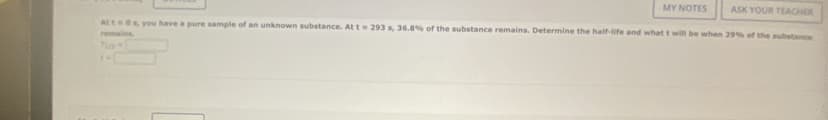 MY NOTES
ASK YOUR TEACHER
Att 0s, you have a pure sample of an unknown substance. At t = 293 s, 36.8% of the substance remains. Determine the half-life and what t will be when 29% of the substance
remains.