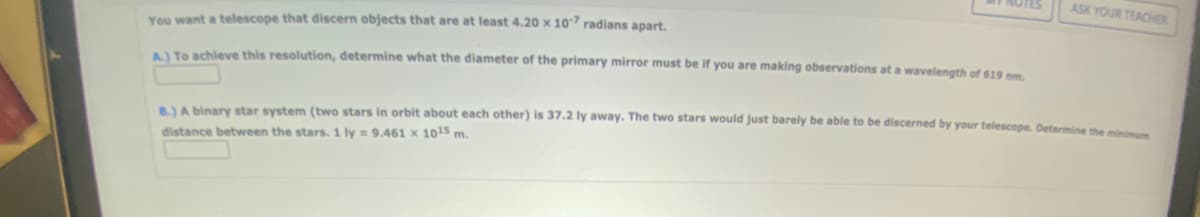 NUTES
You want a telescope that discern objects that are at least 4.20 x 107 radians apart.
A.) To achieve this resolution, determine what the diameter of the primary mirror must be if you are making observations at a wavelength of 619 nm.
ASK YOUR TEACHER
B.) A binary star system (two stars in orbit about each other) is 37.2 ly away. The two stars would just barely be able to be discerned by your telescope. Determine the minimum
distance between the stars. 1 ly = 9.461 x 1015 m.