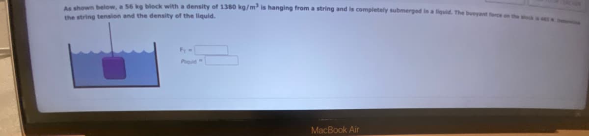 As shown below, a 56 kg block with a density of 1380 kg/m³ is hanging from a string and is completely submerged in a liquid. The buoyant force on the block is 465 . De
the string tension and the density of the liquid.
Fy =
Pliquid-
MacBook Air