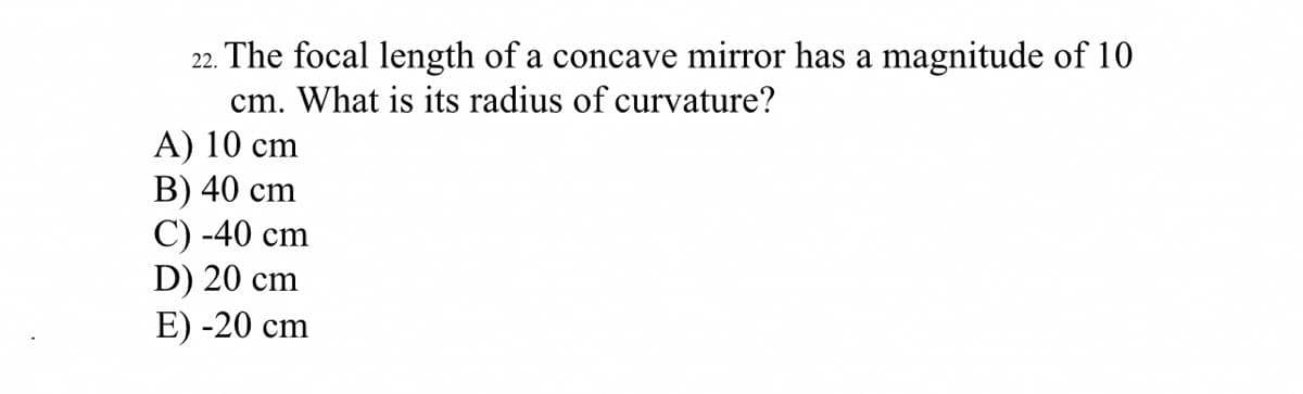 22. The focal length of a concave mirror has a magnitude of 10
cm. What is its radius of curvature?
А) 10 cm
В) 40 cm
C) -40 cm
D) 20 cm
E) -20 cm
