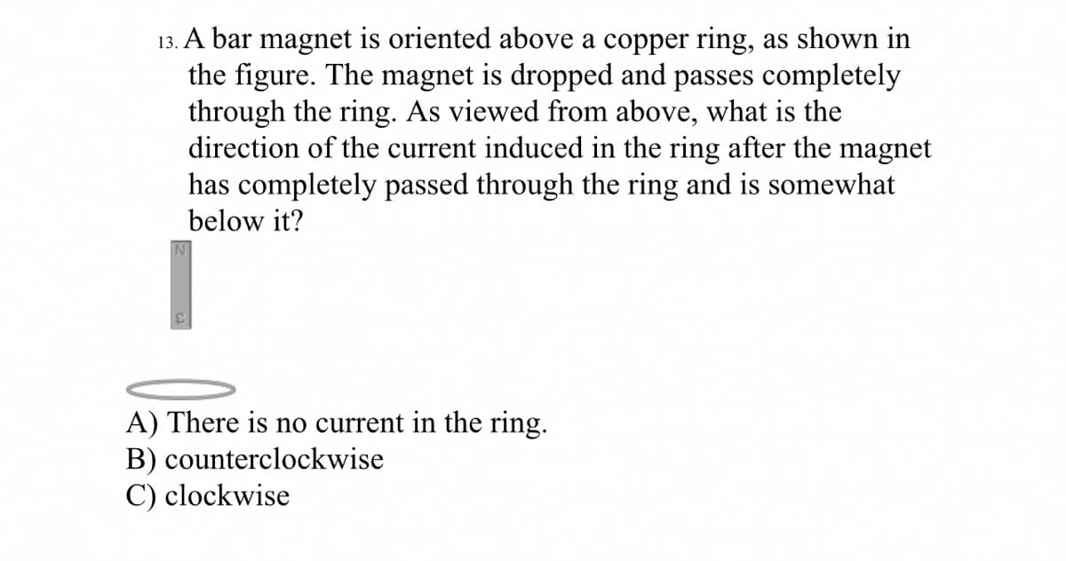 13. A bar magnet is oriented above a copper ring, as shown in
the figure. The magnet is dropped and passes completely
through the ring. As viewed from above, what is the
direction of the current induced in the ring after the magnet
has completely passed through the ring and is somewhat
below it?
A) There is no current in the ring.
B) counterclockwise
C) clockwise
