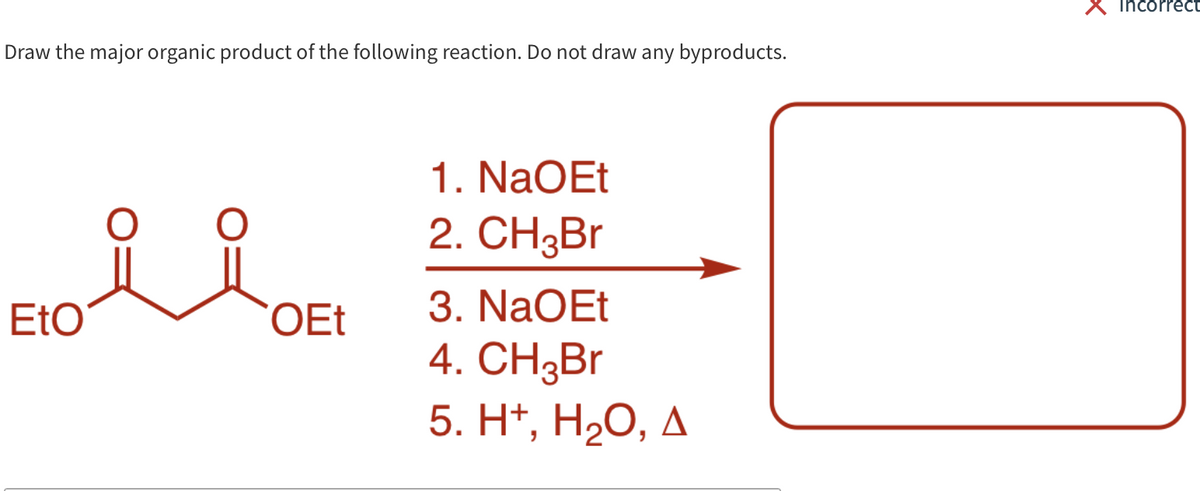 Incorrect
Draw the major organic product of the following reaction. Do not draw any byproducts.
1. NaOEt
2. CH3B.
EtO
OEt
3. NaOEt
4. СH3Br
5. H*, H2O, A
