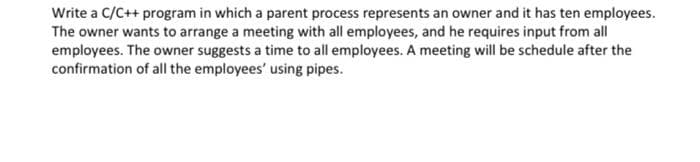 Write a C/C++ program in which a parent process represents an owner and it has ten employees.
The owner wants to arrange a meeting with all employees, and he requires input from all
employees. The owner suggests a time to all employees. A meeting will be schedule after the
confirmation of all the employees' using pipes.
