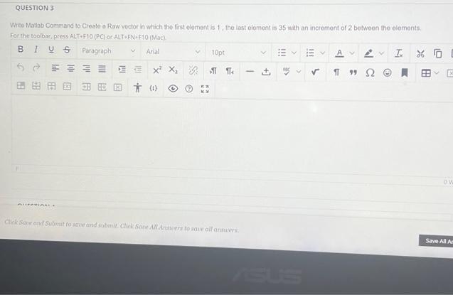 QUESTION 3
Wrte Matlab Command to Create a Raw vector in which the first element is 1. the last element is 35 with an increment of 2 between the elements.
For the toolbar, press ALT F10 (PC) or ALT FN F10 (Mac)
BIUS Paragraph
E A 2 I X O
Arial
10pt
x X, SI Te
田、E
田田田国
* (1)
ow
Click Sar and Submit to save and submit. Click Sove AlLArers to save oll ansuers
Save All Ar
ASUS
!!
+]
国
用
