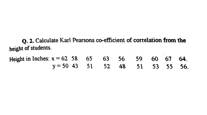 Q. 2. Calculate Karl Pearsons co-efficient of correlation from the
height of students.
Height in Inches: x = 62 58 65
63 56
59
60 67 64.
y= 50 43
51
52
48
51
53 55 56.
