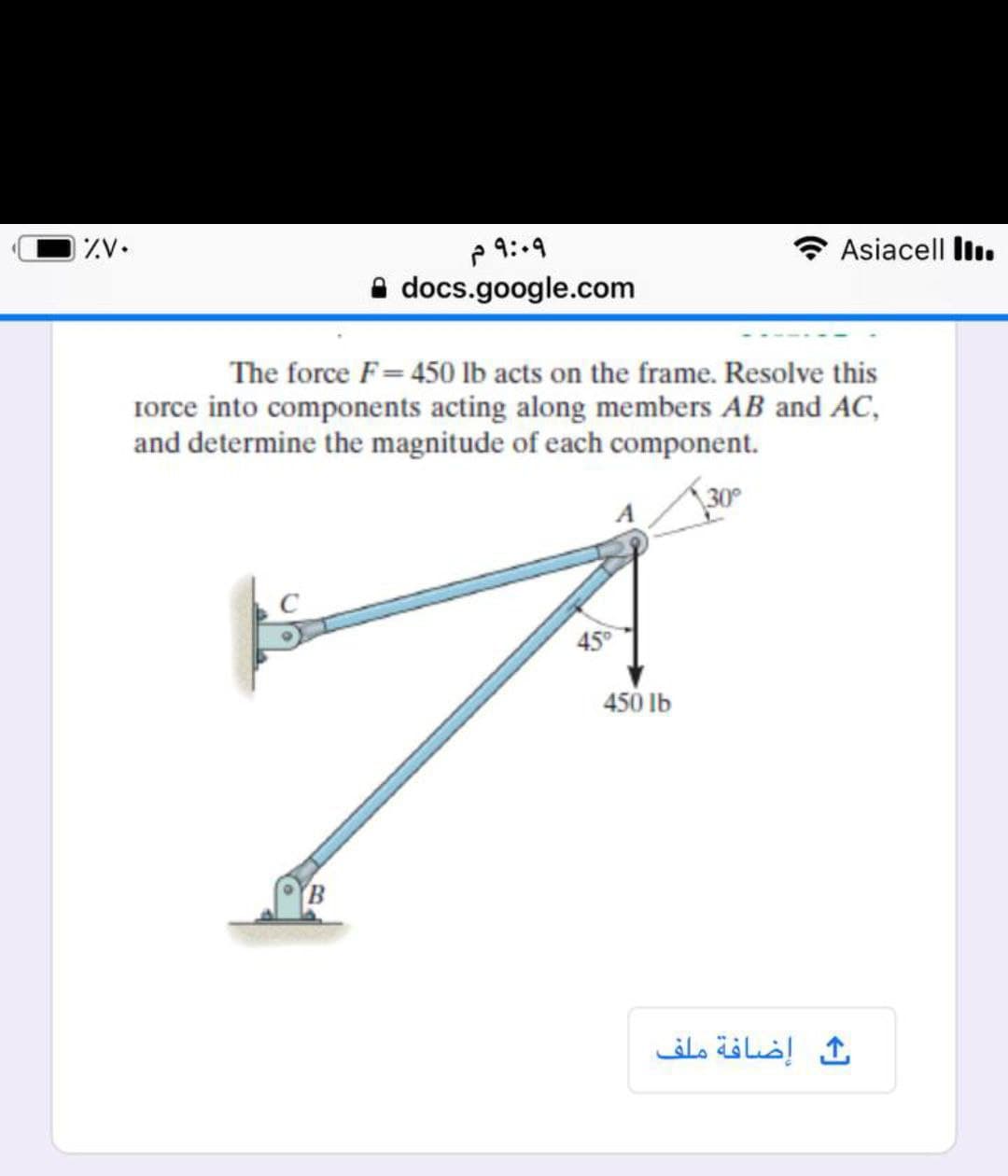 ZV.
p 9:-9
A docs.google.com
* Asiacell liı.
The force F= 450 lb acts on the frame. Resolve this
Iorce into components acting along members AB and AC,
and determine the magnitude of each component.
30
45
450 lb
إضافة ملف
