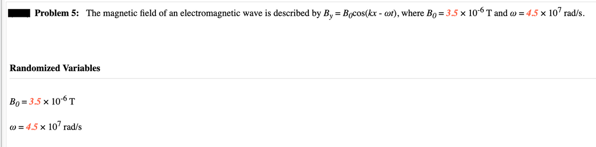 Problem 5: The magnetic field of an electromagnetic wave is described by By = Bocos(kx - wt), where Bo = 3.5 × 10-6 T and w = 4.5 × 107 rad/s.
Randomized Variables
Bo= 3.5 × 10-6 T
w = 4.5 x 107 rad/s