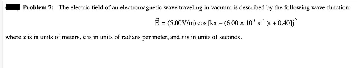Problem 7: The electric field of an electromagnetic wave traveling in vacuum is described by the following wave function:
Ẻ = (5.00V/m) cos [kx − (6.00 × 10° s¯¹ )t + 0.40]j^
where x is in units of meters, k is in units of radians per meter, and t is in units of seconds.