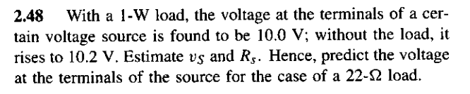 2.48 With a 1-W load, the voltage at the terminals of a cer-
tain voltage source is found to be 10.0 V; without the load, it
rises to 10.2 V. Estimate vs and Rs. Hence, predict the voltage
at the terminals of the source for the case of a 22-22 load.