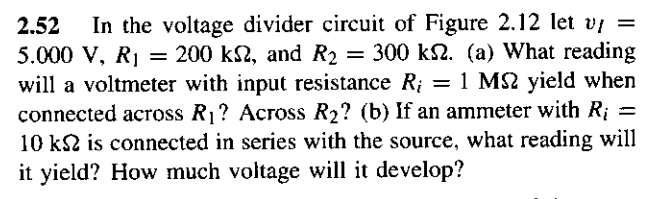 2.52 In the voltage divider circuit of Figure 2.12 let v/ =
5.000 V, R₁ = 200 k, and R₂ = 300 k. (a) What reading
will a voltmeter with input resistance R = 1 MS2 yield when
connected across R₁? Across R₂? (b) If an ammeter with R¡ =
10 ks is connected in series with the source, what reading will
it yield? How much voltage will it develop?