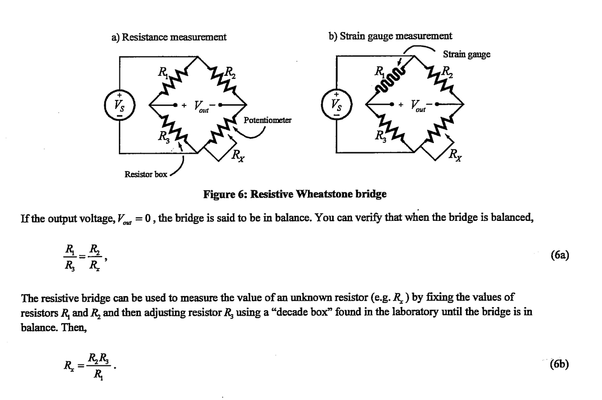 R₁ R₂
R₂ R₂
2
R₂
a) Resistance measurement
+
Vs
R₂R₂
R₂
R
R₂
Resistor box
+
out
Potentiometer
Rx
b) Strain gauge measurement
+
Vs
R
vi
R₂
+
Vou
Figure 6: Resistive Wheatstone bridge
If the output voltage, Vo = 0, the bridge is said to be in balance. You can verify that when the bridge is balanced,
out
out
Strain gauge
Rx
The resistive bridge can be used to measure the value of an unknown resistor (e.g. R ) by fixing the values of
resistors R, and R, and then adjusting resistor R, using a “decade box" found in the laboratory until the bridge is in
balance. Then,
(6a)
(6b)