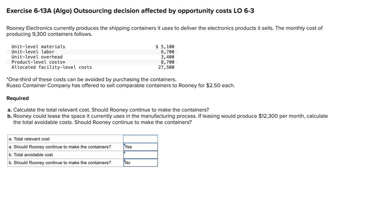 Exercise 6-13A (Algo) Outsourcing decision affected by opportunity costs LO 6-3
Rooney Electronics currently produces the shipping containers it uses to deliver the electronics products it sells. The monthly cost of
producing 9,300 containers follows.
Unit-level materials
Unit-level labor
Unit-level overhead
Product-level costs*
Allocated facility-level costs
$ 5,100
6,700
3,400
8,700
27,500
*One-third of these costs can be avoided by purchasing the containers.
Russo Container Company has offered to sell comparable containers to Rooney for $2.50 each.
Required
a. Calculate the total relevant cost. Should Rooney continue to make the containers?
b. Rooney could lease the space it currently uses in the manufacturing process. If leasing would produce $12,300 per month, calculate
the total avoidable costs. Should Rooney continue to make the containers?
a. Total relevant cost
a. Should Rooney continue to make the containers?
b. Total avoidable cost
Yes
b. Should Rooney continue to make the containers?
No