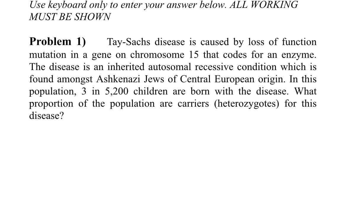 Use keyboard only to enter your answer below. ALL WORKING
MUST BE SHOWN
Problem 1)
mutation in a gene on chromosome 15 that codes for an enzyme.
The disease is an inherited autosomal recessive condition which is
Tay-Sachs disease is caused by loss of function
found amongst Ashkenazi Jews of Central European origin. In this
population, 3 in 5,200 children are born with the disease. What
proportion of the population are carriers (heterozygotes) for this
disease?
