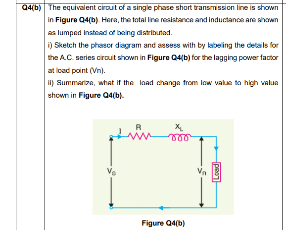 Q4(b) The equivalent circuit of a single phase short transmission line is shown
in Figure Q4(b). Here, the total line resistance and inductance are shown
as lumped instead of being distributed.
i) Sketch the phasor diagram and assess with by labeling the details for
the A.C. series circuit shown in Figure Q4(b) for the lagging power factor
at load point (Vn).
ii) Summarize, what if the load change from low value to high value
shown in Figure Q4(b).
R
XL
el
Vs
Vn
Figure Q4(b)
Load
