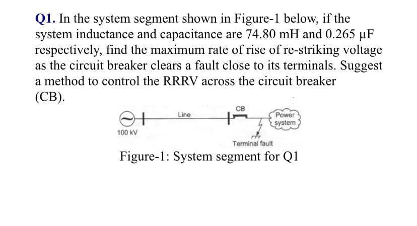 Q1. In the system segment shown in Figure-1 below, if the
system inductance and capacitance are 74.80 mH and 0.265 µF
respectively, find the maximum rate of rise of re-striking voltage
as the circuit breaker clears a fault close to its terminals. Suggest
a method to control the RRRV across the circuit breaker
(СВ).
св
Power
system
Line
100 kV
Terminal fault
Figure-1: System segment for Q1
