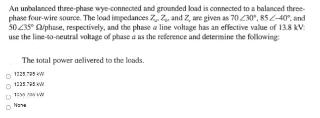 An unbalanced three-phase wye-connected and grounded load is connected to a balanced three-
phase four-wire source. The load impedances Z, Z,, and Z, are given as 70 230°, 85L-40°, and
50 235° 2/phase, respectively, and the phase a line voltage has an effective value of 13.8 kV:
use the line-to-neutral voltage of phase a as the reference and determine the following:
The total power aelivered to the loads.
1025.795 kW
1035.795 kW
1055.795 kW
None
