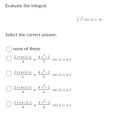 Evaluate the integral.
Select the correct answer.
none of these
2xcos(2x) 4x²-2
4
8
2xcos(2x)
2
+
2xsin (2x)
4
+
2xcos(2x) 4 x²-2
4
4
+
4 x-2
8
+
2
4 x
8
sin (2x) + C
sin (2x) + C
sin (2x) + C
cos(2x) + C
√x² cos (2x) dx