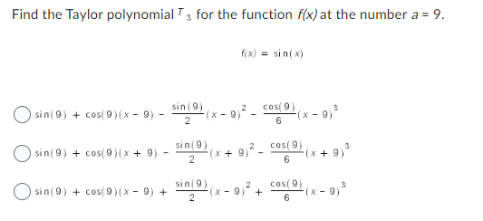 Find the Taylor polynomial T3 for the function f(x) at the number a = 9.
sin (9) + cos(9)(x − 9) -
sin (9) + cos(9)(x + 9)
sin (9) + cos(9)(x - 9) +
sin (9)
2
(⁹)
sin (9)
2
(x-9)
f(x) = sin(x)
sin (9)
2
(x + 9)²-
cos(9)
6
²(x-9) ²
+
3
-(x-9) ³
cos(9)
6
3
-(x + 9) ³
cos(9)
6
3
-(x-9) ³