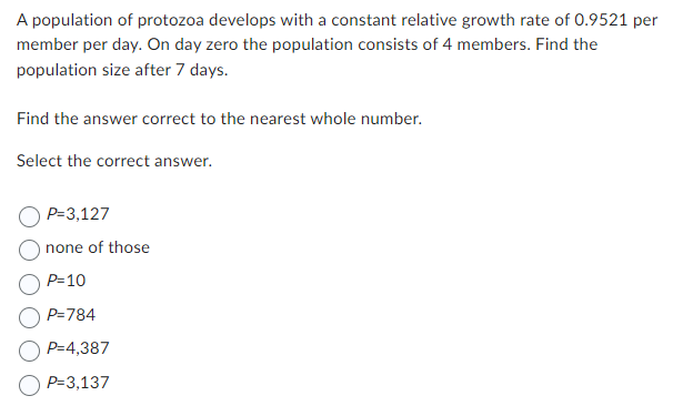 A population of protozoa develops with a constant relative growth rate of 0.9521 per
member per day. On day zero the population consists of 4 members. Find the
population size after 7 days.
Find the answer correct to the nearest whole number.
Select the correct answer.
P=3,127
none of those
P=10
P=784
P=4,387
P=3,137