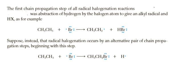 The first chain propagation step of all radical halogenation reactions
was abstraction of hydrogen by the halogen atom to give an alkyl radical and
HX, as for example
CH,CH, +
Br:
CH,CH, + HBr:
Suppose, instead, that radical halogenation occurs by an alternative pair of chain propa-
gation steps, beginning with this step.
CH CH, + Br:
CH,CH,Br: + H.
